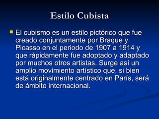 Estilo Cubista El cubismo es un estilo pictórico que fue creado conjuntamente por Braque y Picasso en el periodo de 1907 a 1914 y que rápidamente fue adoptado y adaptado por muchos otros artistas. Surge así un amplio movimiento artístico que, si bien está originalmente centrado en París, será de ámbito internacional. 