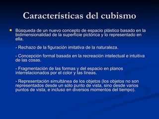 Características del cubismo Búsqueda de un nuevo concepto de espacio plástico basado en la bidimensionalidad de la superfície pictórica y lo representado en ella. - Rechazo de la figuración imitativa de la naturaleza. - Concepción formal basada en la recreación intelectual e intuitiva de las cosas. - Fragmentación de las formas y del espacio en planos interrelacionados por el color y las líneas. - Representación simultánea de los objetos (los objetos no son representados desde un sólo punto de vista, sino desde varios puntos de vista, e incluso en diversos momentos del tiempo). 