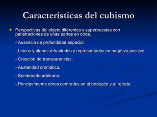 Características del cubismo Perspectivas del objeto diferentes y superpuestas con penetraciones de unas partes en otras. - Ausencia de profundidad espacial. - Líneas y planos refractados y representados en negativo-positivo. - Creación de transparencias. - Austeridad cromática. - Sombreado arbitrario. - Principalmente obras centradas en el bodegón y el retrato.  