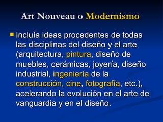 Art Nouveau o  Modernismo   Incluía ideas procedentes de todas las disciplinas del diseño y el arte (arquitectura,  pintura , diseño de muebles, cerámicas, joyería, diseño industrial,  ingeniería  de la  construcción ,  cine ,  fotografía , etc.), acelerando la evolución en el arte de vanguardia y en el diseño. 