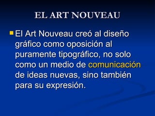 EL ART NOUVEAU El Art Nouveau creó al diseño gráfico como oposición al puramente tipográfico, no solo como un medio de  comunicación  de ideas nuevas, sino también para su expresión.  