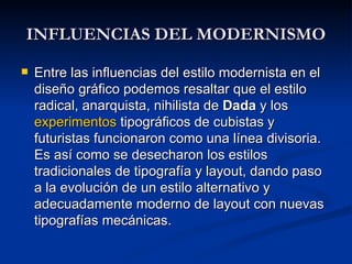 INFLUENCIAS DEL MODERNISMO Entre las influencias del estilo modernista en el diseño gráfico podemos resaltar que el estilo radical, anarquista, nihilista de  Dada  y los  experimentos  tipográficos de cubistas y futuristas funcionaron como una línea divisoria. Es así como se desecharon los estilos tradicionales de tipografía y layout, dando paso a la evolución de un estilo alternativo y adecuadamente moderno de layout con nuevas tipografías mecánicas. 