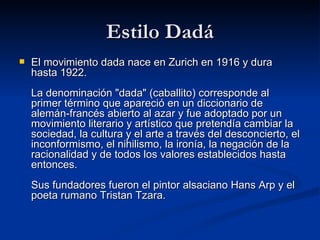 Estilo Dadá El movimiento dada nace en Zurich en 1916 y dura hasta 1922. La denominación &quot;dada&quot; (caballito) corresponde al primer término que apareció en un diccionario de alemán-francés abierto al azar y fue adoptado por un movimiento literario y artístico que pretendía cambiar la sociedad, la cultura y el arte a través del desconcierto, el inconformismo, el nihilismo, la ironía, la negación de la racionalidad y de todos los valores establecidos hasta entonces. Sus fundadores fueron el pintor alsaciano Hans Arp y el poeta rumano Tristan Tzara. 
