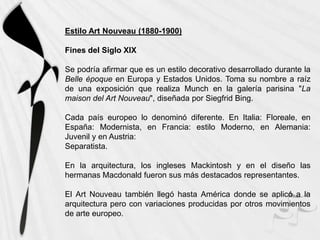 Estilo Art Nouveau (1880-1900)

Fines del Siglo XIX

Se podría afirmar que es un estilo decorativo desarrollado durante la
Belle époque en Europa y Estados Unidos. Toma su nombre a raíz
de una exposición que realiza Munch en la galería parisina "La
maison del Art Nouveau", diseñada por Siegfrid Bing.

Cada país europeo lo denominó diferente. En Italia: Floreale, en
España: Modernista, en Francia: estilo Moderno, en Alemania:
Juvenil y en Austria:
Separatista.

En la arquitectura, los ingleses Mackintosh y en el diseño las
hermanas Macdonald fueron sus más destacados representantes.

El Art Nouveau también llegó hasta América donde se aplicó a la
arquitectura pero con variaciones producidas por otros movimientos
de arte europeo.
 