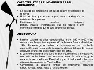 CARACTERÍSTICAS FUNDAMENTALES DEL
ART-NOUVOAU:

• Se desligó del simbolismo, en busca de una autenticidad de
  la época
• Utiliza técnicas que le son propias, como: la xilografía, el
  cartelismo, la impresión.
• Estéticamente               resultan              imágenes
  planas, lineales, ornamentales, que se reduce a una
  economía de medios que la dota de singular belleza.

ARKITECTURA

• Floreció durante los años comprendidos entre 1892 y 1900 y fue
  cultivada en Europa hasta que estalló la Primera Guerra Mundial, en
  1914. Sin embargo, en países de Latinoamérica tuvo una tardía
  repercusión pues no es hasta la segunda década del siglo XX que se
  absorven algunas de las características del estilo.
• El cambio más radical que sufrió el arte arquitectónico y el decorativo
  con este estilo fueron las relaciones entre la estructura y el
  ornamento de los edificios. Preludiados y explicitados en los famosos
  dibujos e ilustraciones de Violet le Duc.
• Comenzaron a utilizarse formas de organismos naturales
  (tallos, huesos, flores, hojas y hasta animales
 