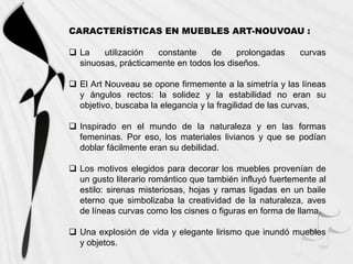 CARACTERÍSTICAS EN MUEBLES ART-NOUVOAU :

 La    utilización  constante    de     prolongadas      curvas
  sinuosas, prácticamente en todos los diseños.

 El Art Nouveau se opone firmemente a la simetría y las líneas
  y ángulos rectos: la solidez y la estabilidad no eran su
  objetivo, buscaba la elegancia y la fragilidad de las curvas,

 Inspirado en el mundo de la naturaleza y en las formas
  femeninas. Por eso, los materiales livianos y que se podían
  doblar fácilmente eran su debilidad.

 Los motivos elegidos para decorar los muebles provenían de
  un gusto literario romántico que también influyó fuertemente al
  estilo: sirenas misteriosas, hojas y ramas ligadas en un baile
  eterno que simbolizaba la creatividad de la naturaleza, aves
  de líneas curvas como los cisnes o figuras en forma de llama.

 Una explosión de vida y elegante lirismo que inundó muebles
  y objetos.
 