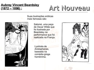 Art Nouveau Aubrey Vincent Beardsley (1872 – 1898) : Suas ilustrações eróticas mais famosas são: Salomé, uma peça de Oscar Wilde que foi ilustrada por Beardsley na performance que foi realizada na França. Lysitrata de Aristophanes, baseada na comédia grega homônima. 