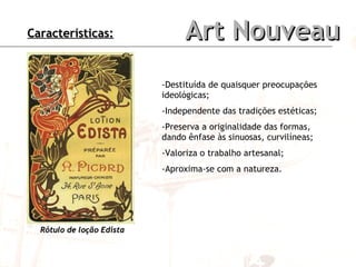 Art Nouveau -Destituída de quaisquer preocupações ideológicas; -Independente das tradições estéticas; -Preserva a originalidade das formas, dando ênfase às sinuosas, curvilíneas; -Valoriza o trabalho artesanal; -Aproxima-se com a natureza. Rótulo de loção Edista     Características: 