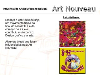 Art Nouveau Influência da Art Nouveau no Design: Embora a Art Nouveau seja um movimento típico do final do século XIX e do começo do XX,ele contribuiu muito com o Design gráfico e a arte. Algumas áreas que foram influenciadas pela Art Nouveau: Psicodelismo: 