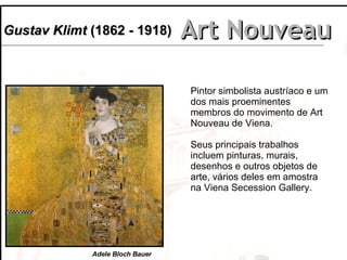 Art Nouveau Gustav Klimt  (1862 - 1918) Pintor simbolista austríaco e um dos mais proeminentes membros do movimento de Art Nouveau de Viena.  Seus principais trabalhos  incluem pinturas, murais, desenhos e outros objetos de arte, vários deles em amostra na Viena Secession Gallery.  Adele Bloch Bauer 