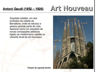 Art Nouveau Antoni Gaudí (1852 – 1926) Arquiteto catalão, um dos símbolos da cidade de Barcelona, onde se educou e passou grande parte da vida. Aparece como um arquiteto de novas concepções plásticas ligado ao modernismo catalão (a variante local da art nouveau).  Templo da sagrada família 