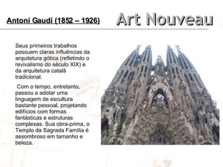 Art Nouveau Seus primeiros trabalhos possuem claras influências da arquitetura gótica (refletindo o revivalismo do século XIX) e da arquitetura catalã tradicional. Com o tempo, entretanto, passou a adotar uma linguagem de escultura bastante pessoal, projetando edifícios com formas fantásticas e estruturas complexas. Sua obra-prima, o Templo da Sagrada Família é assombroso em tamanho e beleza. Antoni Gaudí (1852 – 1926) 