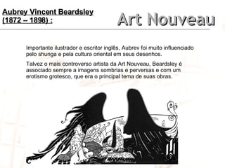 Art Nouveau Importante ilustrador e escritor inglês, Aubrev foi muito influenciado pelo shunga e pela cultura oriental em seus desenhos. Talvez o mais controverso artista da Art Nouveau, Beardsley é associado sempre a imagens sombrias e perversas e com um erotismo grotesco, que era o principal tema de suas obras. Aubrey Vincent Beardsley (1872 – 1898) : 