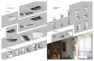 130 | THE ART OF BATHING THE ART OF BATHING | 131
F-ACQUA
SHOWERS
CASCADE OVERHEAD
SHOWER SPIN
CASCADE OVERHEAD
SHOWER WITH 3 FUNCTIONS
GRAND CHROMO THERAPY
(REMOTE OPERATED)
BODYSPRAYS
GRAND WITH
CHROMO THERAPY
GRAND
PURA WITH CHROMO
THERAPY
PURA CHROMO THERAPY
(REMOTE OPERATED)
CHROMO SHOWER WITH
4 FUNCTIONS
WAVEBODY
CASCADE OVERHEAD
SPIN SQUARE
SPIN CREAMY
BUILT-IN
ROUND
SQUARE
THERMOSTATIC
CONTROLS
WATERFALLS
3 WAY BUILT-IN
THERMOSTATIC DIVERTER
4 WAY BUILT-IN
THERMOSTATIC DIVERTER
5 WAY BUILT-IN
THERMOSTATIC DIVERTER
MIXER WITH INTEGRATED
3 WAY DIVERTER
MIXER WITH INTEGRATED
3 WAY DIVERTER
BUILT-IN WATERFALL
WALL WATERFALL
WAVE SHOWER HEAD
MIXER WITH INTEGRATED
2 WAY DIVERTER
MIXER WITH INTEGRATED
2 WAY DIVERTER
 