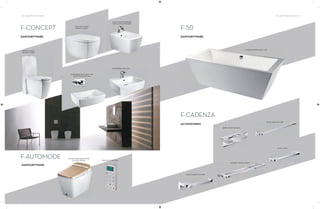 132 | THE ART OF BATHING THE ART OF BATHING | 133
F-CONCEPT
F-AUTOMODE
BACK-TO-WALL
WATER CLOSET
WALL MOUNTED
WATER CLOSET
WASHBASIN (WITHOUT TAP
PLATFORM) 600 MM
WASHBASIN 600 MM
WALL MOUNTED BIDET
(WITH TAP PLATFORM)
FLOOR MOUNTED WATER
CLOSET (GOLD) REMOTE CONTROL
SANITARYWARE
SANITARYWARE
F-50
F-CADENZA
ACCESSORIES
SANITARYWARE
FREE STANDING BATH TUB
ROBE HOOK DOUBLE
TOWEL BAR 600 MM
TOWEL RING
DOUBLE TOWEL SHELF
TOILET PAPER HOLDER
 