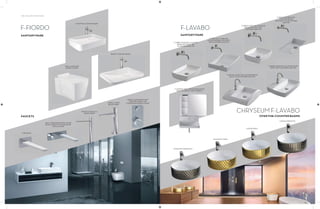 138 | THE ART OF BATHING
F-FIORDO
SANITARYWARE
SINGLE LEVER BATH AND
SHOWER MIXER FOR
CONCEALED INSTALLATION
OVER-THE-COUNTER BASIN
INSERT COUNTER BASIN
WALL MOUNTED
WATER CLOSET
TUB SPOUT
WALL MOUNTED SINGLE LEVER
BASIN MIXER FOR CONCEALED
INSTALLATION
SINGLE LEVER TALL
BASIN MIXER
SINGLE LEVER
BASIN MIXER
FAUCETS
F-LAVABO
CHRYSEUMF-LAVABO
F-ORBIS OVER-THE-COUNTER
BASIN (WITHOUT TAP
PLATFORM) 500 MM
F-ORIO OUT OVER-THE-
COUNTER BASIN (WITHOUT
TAP PLATFORM) 600 MM
F-ORBIS OVER-THE-COUNTER
BASIN (WITHOUT TAP
LATFORM) 400 MM
F-ORIO IN UNDER-THE-
COUNTER BASIN
(WITHOUT TAP PLATFORM)
680 MM
F-ORBIS OVER-THE-COUNTER BASIN
(WITH TAP PLATFORM) 600 MM
F-NICOLE OVER-THE-COUNTER BASIN
(WITH TAP PLATFORM) 600 MM
F-ASTERIA WALL HUNG BASIN (WITH
BUILT-IN FAUCET AND CABINET)
DIAMANTE (ARGENTO)
DIAMANTE (ORO)
LINEAR (ORO)
LINEAR (ARGENTO)
SANITARYWARE
OVER-THE-COUNTER BASINS
 