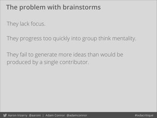 The problem with brainstorms
They progress too quickly into group think mentality.
They fail to generate more ideas than would be
produced by a single contributor.
They lack focus.
 
