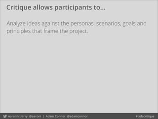 Critique allows participants to...
Analyze ideas against the personas, scenarios, goals and
principles that frame the project.
 