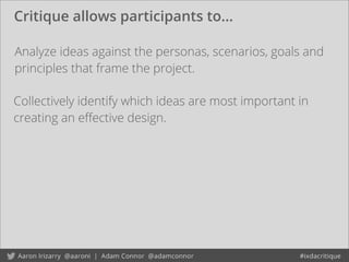 Critique allows participants to...
Analyze ideas against the personas, scenarios, goals and
principles that frame the project.
Collectively identify which ideas are most important in
creating an eﬀective design.
 