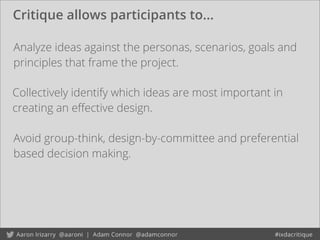 Critique allows participants to...
Avoid group-think, design-by-committee and preferential
based decision making.
Analyze ideas against the personas, scenarios, goals and
principles that frame the project.
Collectively identify which ideas are most important in
creating an eﬀective design.
 