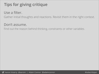 Tips for giving critique
Use a ﬁlter.
Gather initial thoughts and reactions. Revisit them in the right context.
Don’t assume.
Find out the reason behind thinking, constraints or other variables.
 