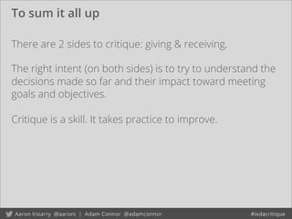 To sum it all up
There are 2 sides to critique: giving & receiving.
Critique is a skill. It takes practice to improve.
The right intent (on both sides) is to try to understand the
decisions made so far and their impact toward meeting
goals and objectives.
 