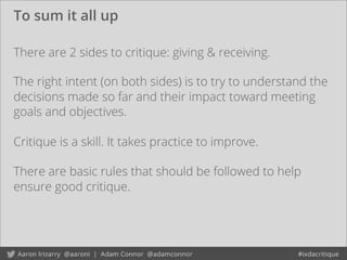 To sum it all up
There are 2 sides to critique: giving & receiving.
Critique is a skill. It takes practice to improve.
There are basic rules that should be followed to help
ensure good critique.
The right intent (on both sides) is to try to understand the
decisions made so far and their impact toward meeting
goals and objectives.
 