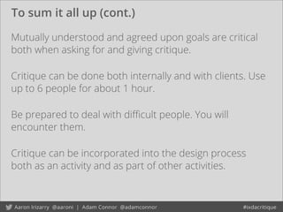To sum it all up (cont.)
Mutually understood and agreed upon goals are critical
both when asking for and giving critique.
Be prepared to deal with diﬃcult people. You will
encounter them.
Critique can be incorporated into the design process
both as an activity and as part of other activities.
Critique can be done both internally and with clients. Use
up to 6 people for about 1 hour.
 