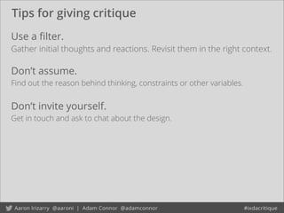 Tips for giving critique
Don’t invite yourself.
Get in touch and ask to chat about the design.
Use a ﬁlter.
Gather initial thoughts and reactions. Revisit them in the right context.
Don’t assume.
Find out the reason behind thinking, constraints or other variables.
 
