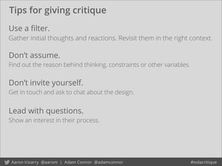 Tips for giving critique
Don’t invite yourself.
Get in touch and ask to chat about the design.
Use a ﬁlter.
Gather initial thoughts and reactions. Revisit them in the right context.
Don’t assume.
Find out the reason behind thinking, constraints or other variables.
Lead with questions.
Show an interest in their process.
 