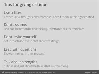 Tips for giving critique
Don’t invite yourself.
Get in touch and ask to chat about the design.
Use a ﬁlter.
Gather initial thoughts and reactions. Revisit them in the right context.
Don’t assume.
Find out the reason behind thinking, constraints or other variables.
Lead with questions.
Show an interest in their process.
Talk about strengths.
Critique isn’t just about the things that aren’t working.
 