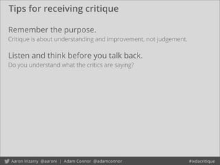 Tips for receiving critique
Remember the purpose.
Critique is about understanding and improvement, not judgement.
Listen and think before you talk back.
Do you understand what the critics are saying?
 