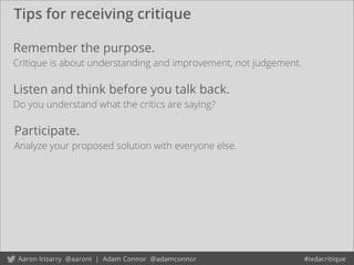 Tips for receiving critique
Remember the purpose.
Critique is about understanding and improvement, not judgement.
Listen and think before you talk back.
Do you understand what the critics are saying?
Participate.
Analyze your proposed solution with everyone else.
 