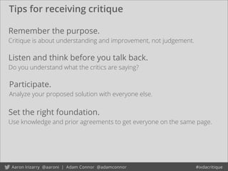 Tips for receiving critique
Remember the purpose.
Critique is about understanding and improvement, not judgement.
Listen and think before you talk back.
Do you understand what the critics are saying?
Participate.
Analyze your proposed solution with everyone else.
Set the right foundation.
Use knowledge and prior agreements to get everyone on the same page.
 