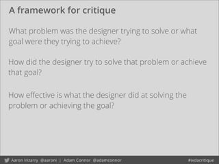 A framework for critique
How eﬀective is what the designer did at solving the
problem or achieving the goal?
What problem was the designer trying to solve or what
goal were they trying to achieve?
How did the designer try to solve that problem or achieve
that goal?
 