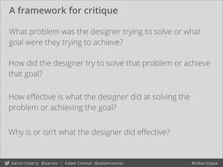 A framework for critique
How eﬀective is what the designer did at solving the
problem or achieving the goal?
What problem was the designer trying to solve or what
goal were they trying to achieve?
How did the designer try to solve that problem or achieve
that goal?
Why is or isn’t what the designer did eﬀective?
 