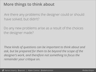 More things to think about
Are there any problems the designer could or should
have solved, but didn’t?
Do any new problems arise as a result of the choices
the designer made?
These kinds of questions can be important to think about and
ask, but be prepared for them to be beyond the scope of the
designer’s work, and therefore not something to focus the
remainder your critique on.
 