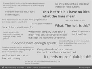 It’s laid out too much like [popular service]. We
should be diﬀerent.
The new Spotify design is perhaps even worse than the
old Spotify design. The visual hierarchy and underlying
IA are terrible.
No. That won’t work. What
if we do it this way... It needs more ﬂululululuh!!
The wireframes are still not answering our
problem and are not providing enough an
easier solution for the page.
Change the order of the screens so
that the 3rd and ﬁrst one are switched.
It doesn't have enough spunk.
What kind of company shuts down a
much-loved service like Google Reader
but keeps the vegetative Google Plus?
We're disappointed in this solution. We're going to have our
own designers come up with one.
Looks ugly. Make it pretty.
What. The hell. Is this?
I would never use this. I don’t
like the layout.
We should make that a dropdown
instead of radio buttons.
None of this is what I asked for.
This is terrible. I have no idea
what the lines mean.
I like the paper form better.
I'm just not feeling it. I don't know what,
but it isn't right yet. Just needs to be
more innovative.
Make it look more
like SharePoint.
Here is a rewrite. My
intention is to sharpen the
language, make it more
precise.
 