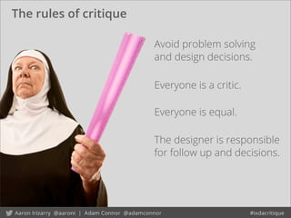 The rules of critique
Avoid problem solving
and design decisions.
The designer is responsible
for follow up and decisions.
Everyone is a critic.
Everyone is equal.
 