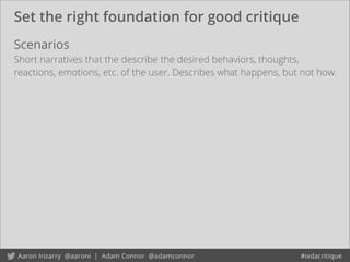 Set the right foundation for good critique
Scenarios
Short narratives that the describe the desired behaviors, thoughts,
reactions, emotions, etc. of the user. Describes what happens, but not how.
 