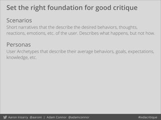 Set the right foundation for good critique
Scenarios
Short narratives that the describe the desired behaviors, thoughts,
reactions, emotions, etc. of the user. Describes what happens, but not how.
Personas
User Archetypes that describe their average behaviors, goals, expectations,
knowledge, etc.
 
