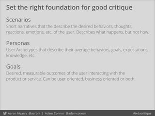 Set the right foundation for good critique
Goals
Desired, measurable outcomes of the user interacting with the
product or service. Can be user oriented, business oriented or both.
Scenarios
Short narratives that the describe the desired behaviors, thoughts,
reactions, emotions, etc. of the user. Describes what happens, but not how.
Personas
User Archetypes that describe their average behaviors, goals, expectations,
knowledge, etc.
 