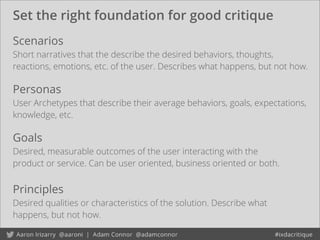 Set the right foundation for good critique
Goals
Desired, measurable outcomes of the user interacting with the
product or service. Can be user oriented, business oriented or both.
Scenarios
Short narratives that the describe the desired behaviors, thoughts,
reactions, emotions, etc. of the user. Describes what happens, but not how.
Personas
User Archetypes that describe their average behaviors, goals, expectations,
knowledge, etc.
Principles
Desired qualities or characteristics of the solution. Describe what
happens, but not how.
 