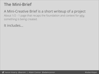 The Mini-Brief
A Mini-Creative Brief is a short writeup of a project
About 1/2 - 1 page that recaps the foundation and context for why
something is being created.
It includes...
 