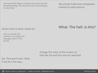 The new Spotify design is perhaps even worse than the
old Spotify design. The visual hierarchy and underlying
IA are terrible.
No. That won’t work. What
if we do it this way...
Change the order of the screens so
that the 3rd and ﬁrst one are switched.
What. The hell. Is this?
We should make that a dropdown
instead of radio buttons.
None of this is what I asked for.
Here is a rewrite. My
intention is to sharpen the
language, make it more
precise.
 
