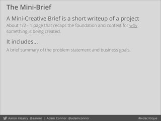 The Mini-Brief
A Mini-Creative Brief is a short writeup of a project
About 1/2 - 1 page that recaps the foundation and context for why
something is being created.
It includes...
A brief summary of the problem statement and business goals.
 