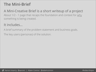 The Mini-Brief
A Mini-Creative Brief is a short writeup of a project
About 1/2 - 1 page that recaps the foundation and context for why
something is being created.
It includes...
A brief summary of the problem statement and business goals.
The key users (personas) of the solution.
 