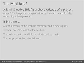 The Mini-Brief
A Mini-Creative Brief is a short writeup of a project
About 1/2 - 1 page that recaps the foundation and context for why
something is being created.
It includes...
A brief summary of the problem statement and business goals.
The key users (personas) of the solution.
The main scenarios in which the solution will be used.
The design principles to be followed.
 