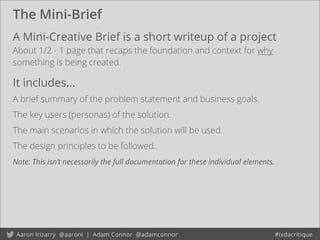 The Mini-Brief
A Mini-Creative Brief is a short writeup of a project
About 1/2 - 1 page that recaps the foundation and context for why
something is being created.
It includes...
A brief summary of the problem statement and business goals.
The key users (personas) of the solution.
The main scenarios in which the solution will be used.
The design principles to be followed.
Note: This isn’t necessarily the full documentation for these individual elements.
 