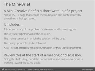 The Mini-Brief
Review this at the start of a meeting or discussion.
Doing this helps to ground the conversation and ensure everyone is
working toward the same goals.
A Mini-Creative Brief is a short writeup of a project
About 1/2 - 1 page that recaps the foundation and context for why
something is being created.
It includes...
A brief summary of the problem statement and business goals.
The key users (personas) of the solution.
The main scenarios in which the solution will be used.
The design principles to be followed.
Note: This isn’t necessarily the full documentation for these individual elements.
 